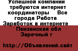 Успешной компании, требуются интернет координаторы! - Все города Работа » Заработок в интернете   . Пензенская обл.,Заречный г.